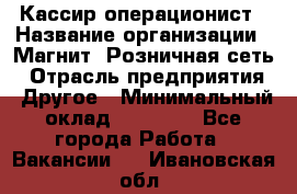 Кассир-операционист › Название организации ­ Магнит, Розничная сеть › Отрасль предприятия ­ Другое › Минимальный оклад ­ 25 000 - Все города Работа » Вакансии   . Ивановская обл.